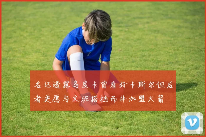 名记透露乌度卡曾看好卡斯尔但后者更愿与文班搭档而非加盟火箭