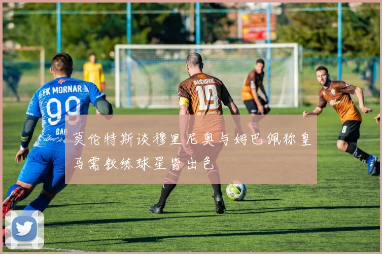 莫伦特斯谈穆里尼奥与姆巴佩称皇马需教练球星皆出色