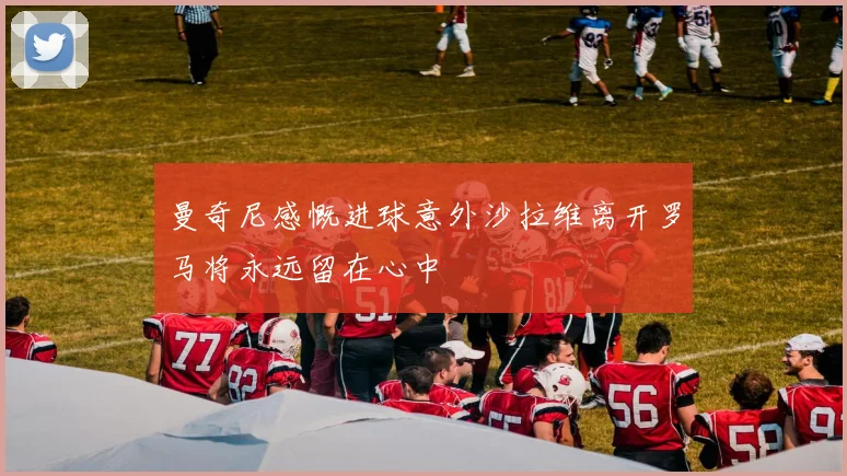 曼奇尼感慨进球意外沙拉维离开罗马将永远留在心中