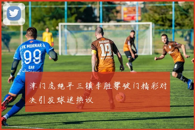 津门虎绝平三镇季胜攀破门精彩对决引发球迷热议