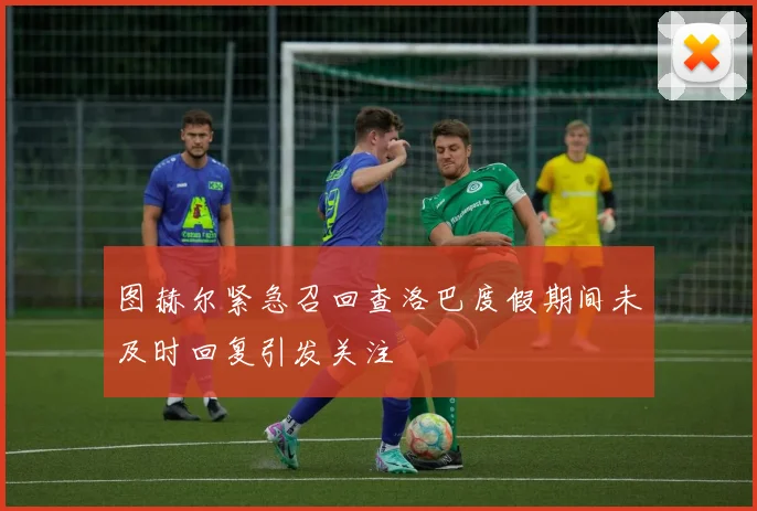 图赫尔紧急召回查洛巴度假期间未及时回复引发关注