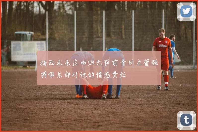 梅西未来应回归巴萨前青训主管强调俱乐部对他的情感责任