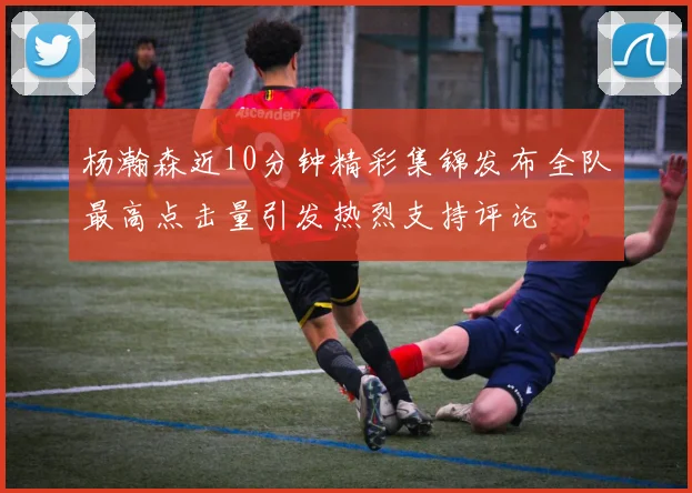 杨瀚森近10分钟精彩集锦发布全队最高点击量引发热烈支持评论