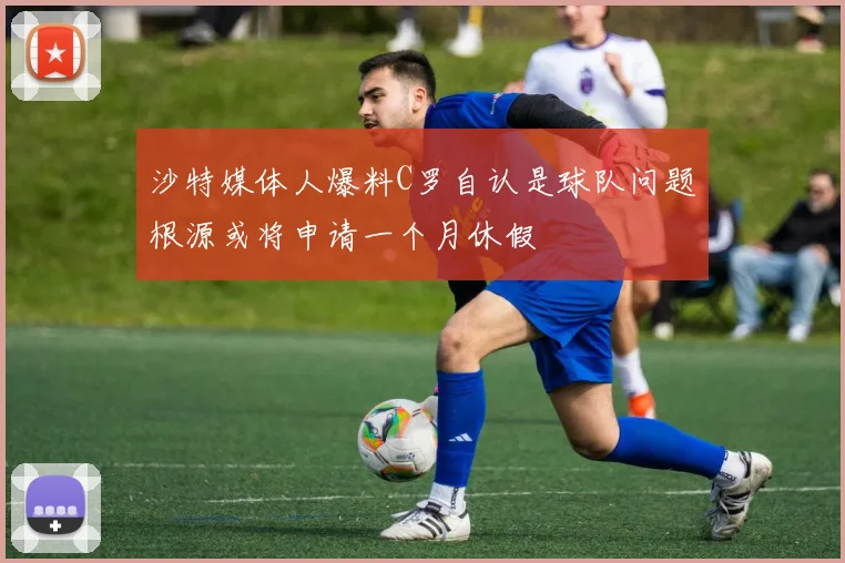 沙特媒体人爆料C罗自认是球队问题根源或将申请一个月休假