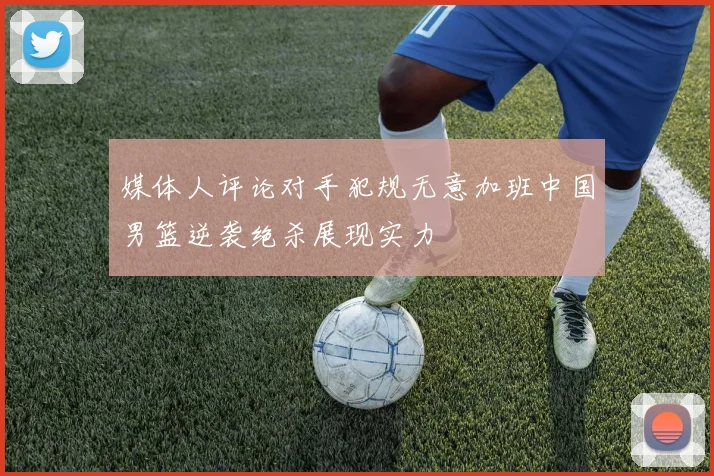 媒体人评论对手犯规无意加班中国男篮逆袭绝杀展现实力