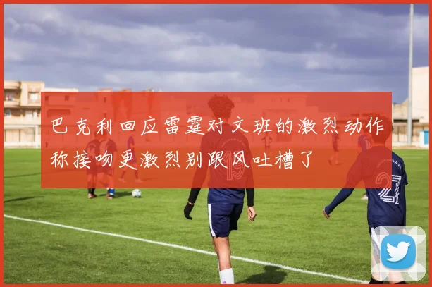 巴克利回应雷霆对文班的激烈动作称接吻更激烈别跟风吐槽了