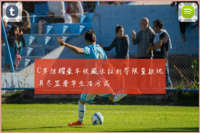 C罗炫耀豪车收藏法拉利等限量款玩具尽显奢华生活方式
