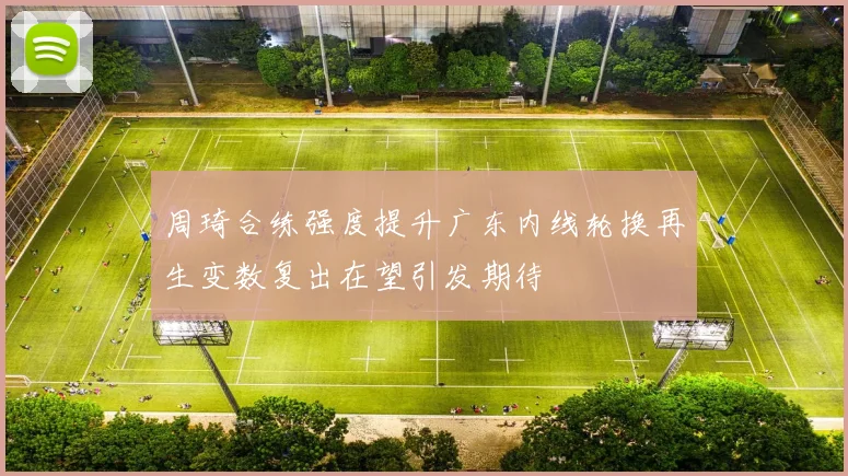 周琦合练强度提升广东内线轮换再生变数复出在望引发期待