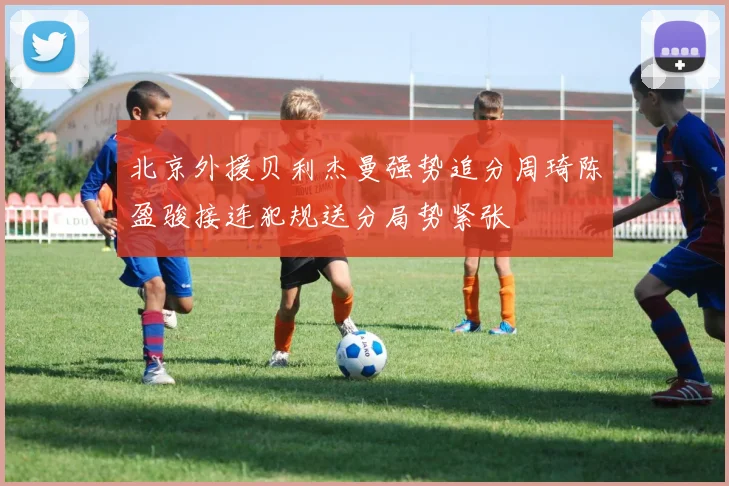 北京外援贝利杰曼强势追分周琦陈盈骏接连犯规送分局势紧张