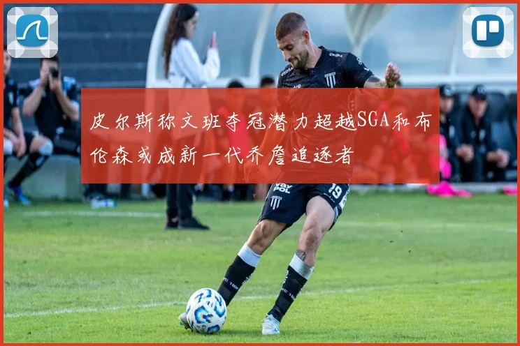 皮尔斯称文班夺冠潜力超越SGA和布伦森或成新一代乔詹追逐者