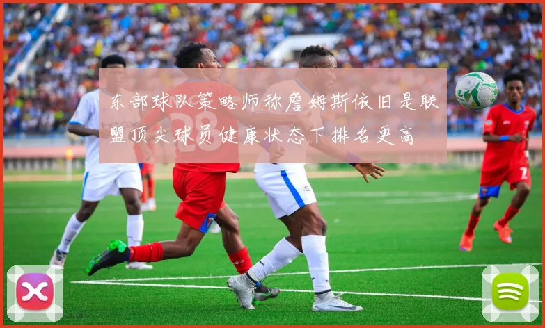 东部球队策略师称詹姆斯依旧是联盟顶尖球员健康状态下排名更高