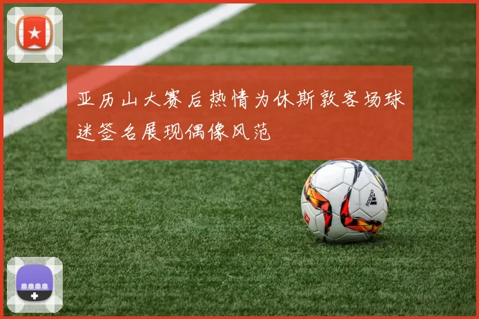 亚历山大赛后热情为休斯敦客场球迷签名展现偶像风范