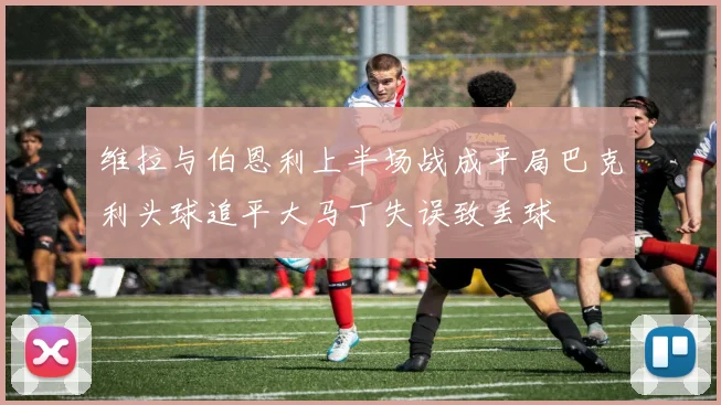 维拉与伯恩利上半场战成平局巴克利头球追平大马丁失误致丢球