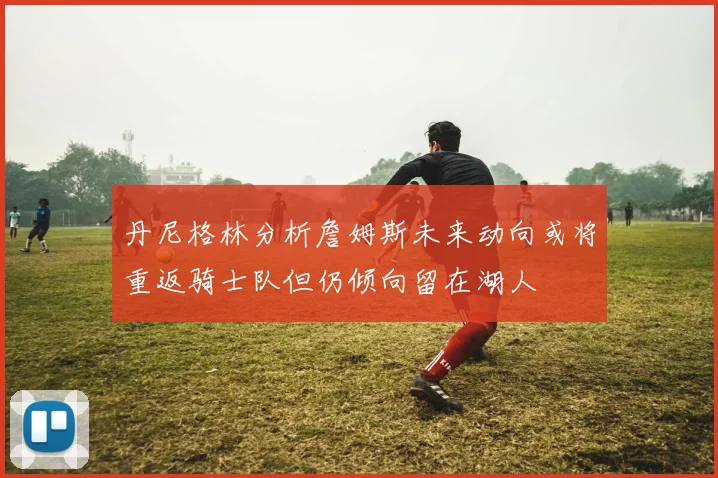 丹尼格林分析詹姆斯未来动向或将重返骑士队但仍倾向留在湖人