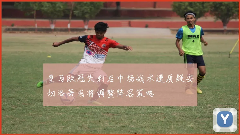 皇马欧冠失利后中场战术遭质疑安切洛蒂或将调整阵容策略