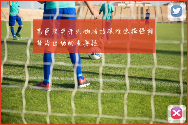 宽萨谈离开利物浦的艰难选择强调每周出场的重要性