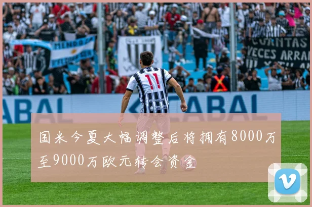 国米今夏大幅调整后将拥有8000万至9000万欧元转会资金