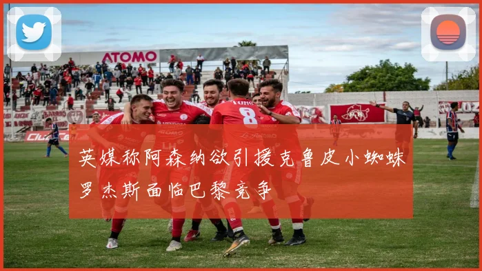 英媒称阿森纳欲引援克鲁皮小蜘蛛罗杰斯面临巴黎竞争