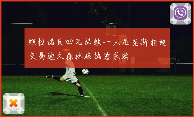 维拉诺瓦四兄弟缺一人尼克斯拒绝交易迪文森林狼执意求购