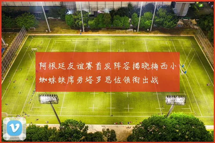 阿根廷友谊赛首发阵容揭晓梅西小蜘蛛缺席劳塔罗恩佐领衔出战