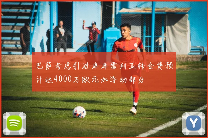巴萨考虑引进库库雷利亚转会费预计达4000万欧元加浮动部分