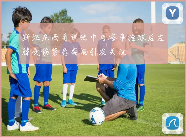 斯坦尼西奇训练中与塔争抢球后左膝受伤紧急离场引发关注