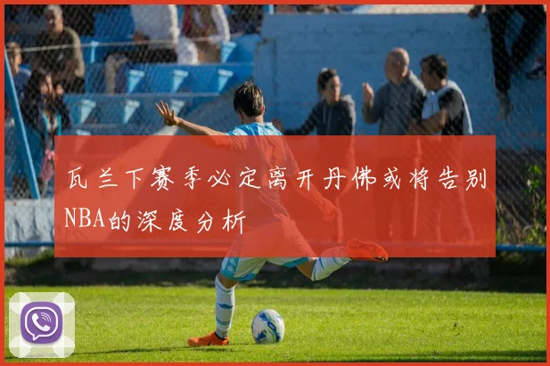 瓦兰下赛季必定离开丹佛或将告别NBA的深度分析